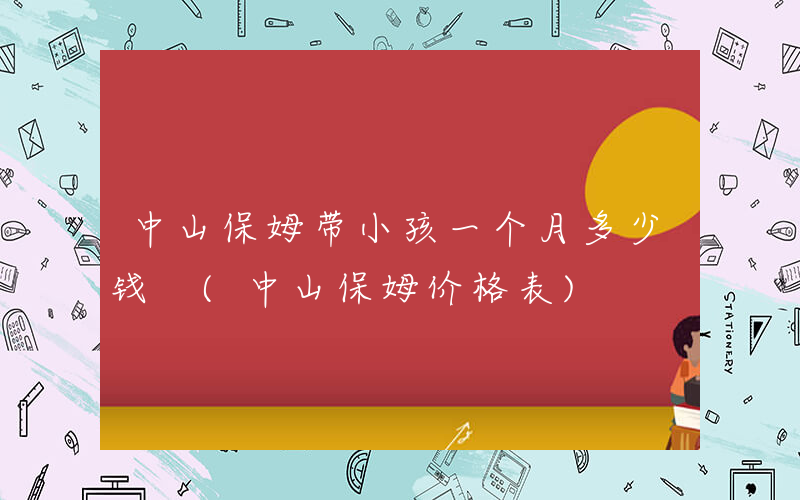 中山保姆带小孩一个月多少钱 (中山保姆价格表)